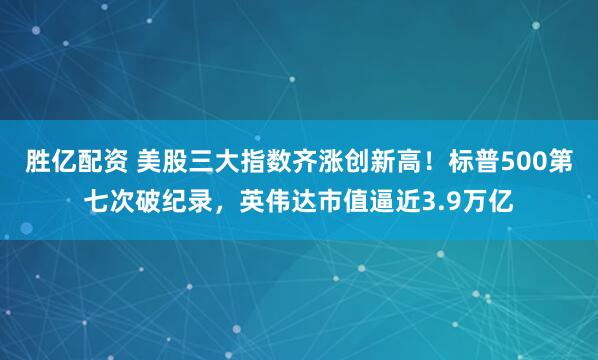 胜亿配资 美股三大指数齐涨创新高！标普500第七次破纪录，英伟达市值逼近3.9万亿