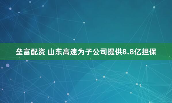 垒富配资 山东高速为子公司提供8.8亿担保