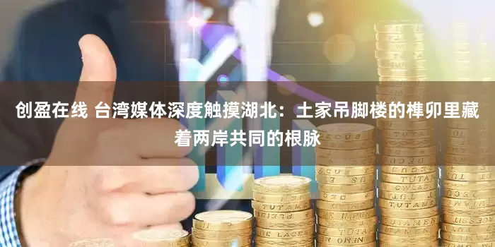创盈在线 台湾媒体深度触摸湖北：土家吊脚楼的榫卯里藏着两岸共同的根脉