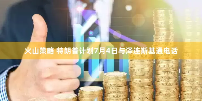 火山策略 特朗普计划7月4日与泽连斯基通电话
