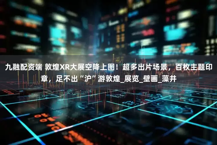 九融配资端 敦煌XR大展空降上图！超多出片场景，百枚主题印章，足不出“沪”游敦煌_展览_壁画_藻井