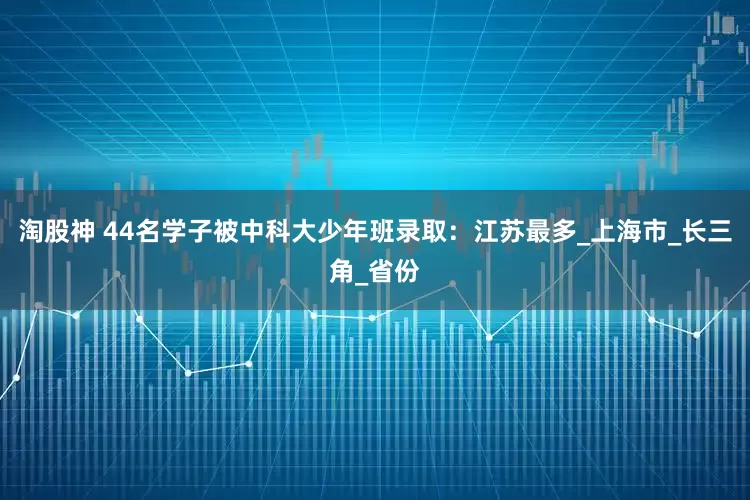 淘股神 44名学子被中科大少年班录取：江苏最多_上海市_长三角_省份