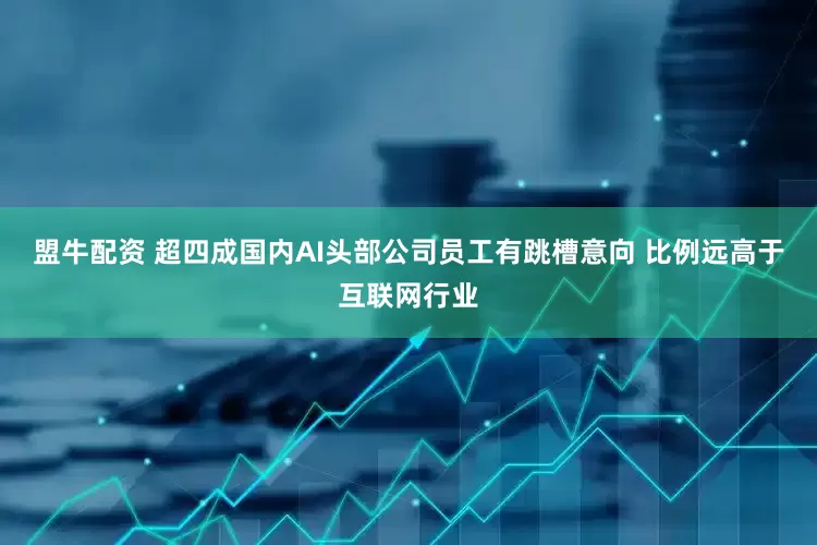 盟牛配资 超四成国内AI头部公司员工有跳槽意向 比例远高于互联网行业