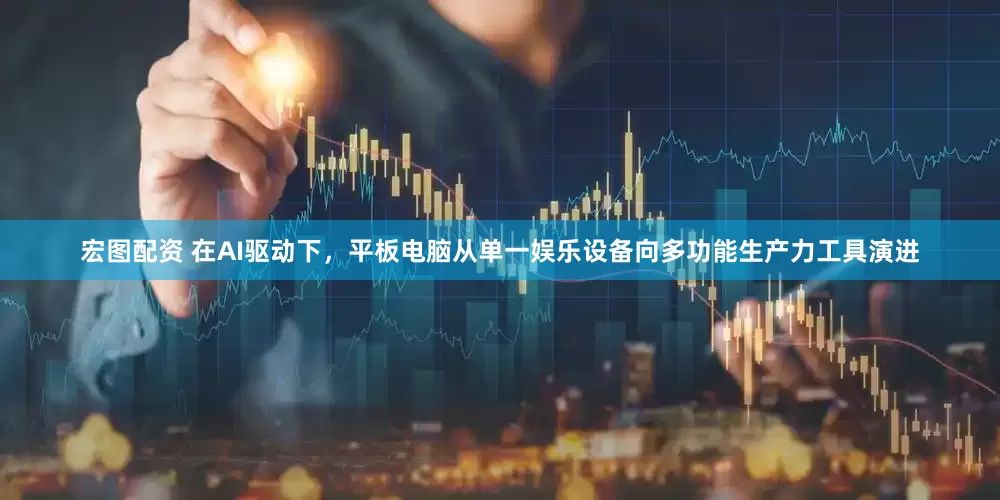 宏图配资 在AI驱动下，平板电脑从单一娱乐设备向多功能生产力工具演进