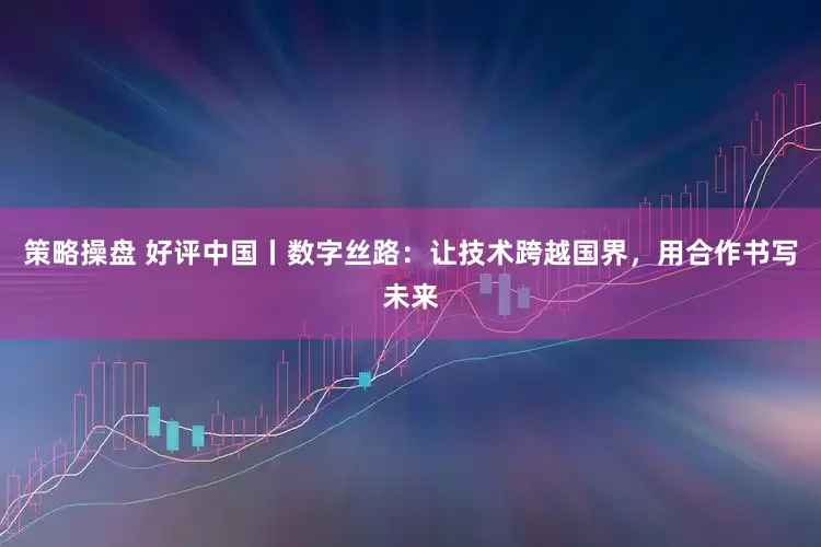 策略操盘 好评中国丨数字丝路：让技术跨越国界，用合作书写未来