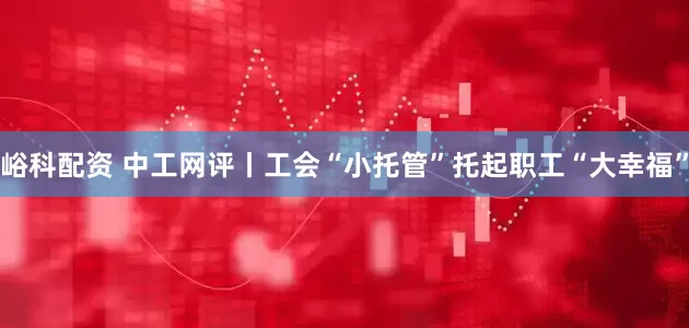 峪科配资 中工网评丨工会“小托管”托起职工“大幸福”