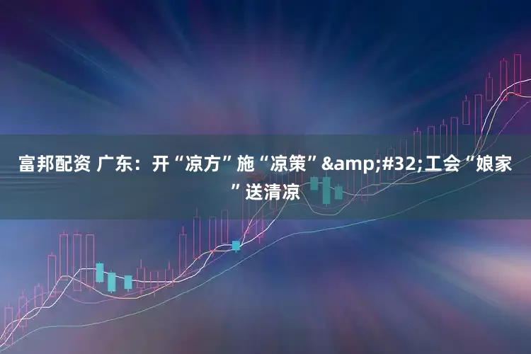富邦配资 广东：开“凉方”施“凉策”&#32;工会“娘家”送清凉