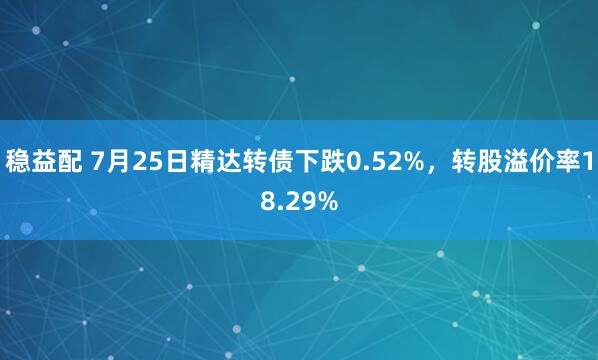 稳益配 7月25日精达转债下跌0.52%，转股溢价率18.29%