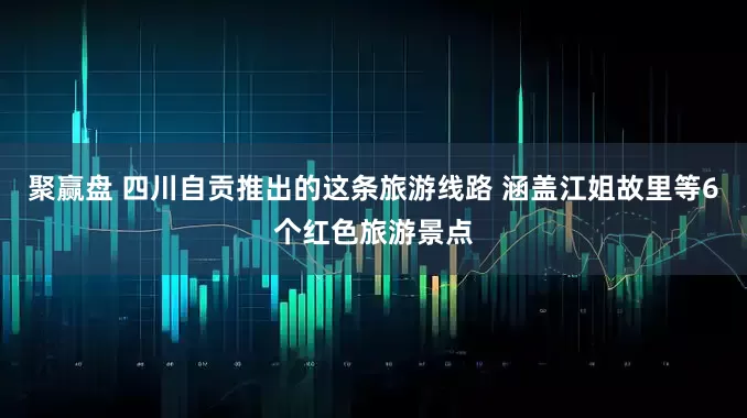聚赢盘 四川自贡推出的这条旅游线路 涵盖江姐故里等6个红色旅游景点