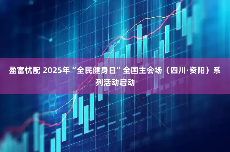 盈富忧配 2025年“全民健身日”全国主会场（四川·资阳）系列活动启动