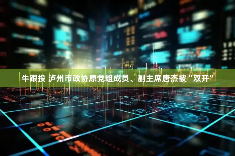 牛跟投 泸州市政协原党组成员、副主席唐杰被“双开”