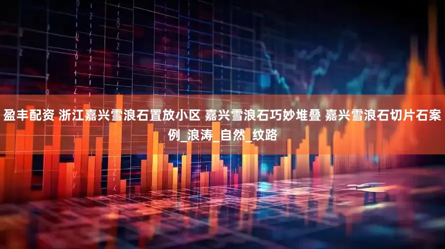 盈丰配资 浙江嘉兴雪浪石置放小区 嘉兴雪浪石巧妙堆叠 嘉兴雪浪石切片石案例_浪涛_自然_纹路