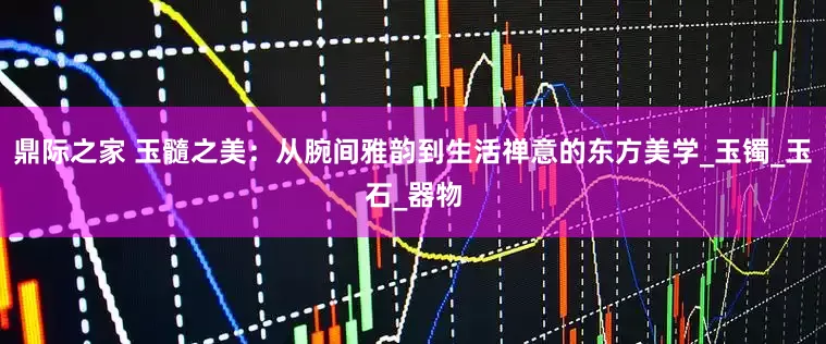 鼎际之家 玉髓之美：从腕间雅韵到生活禅意的东方美学_玉镯_玉石_器物