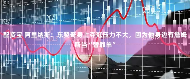 配资宝 阿里纳斯：东契奇身上夺冠压力不大，因为他身边有詹姆斯当“替罪羊”