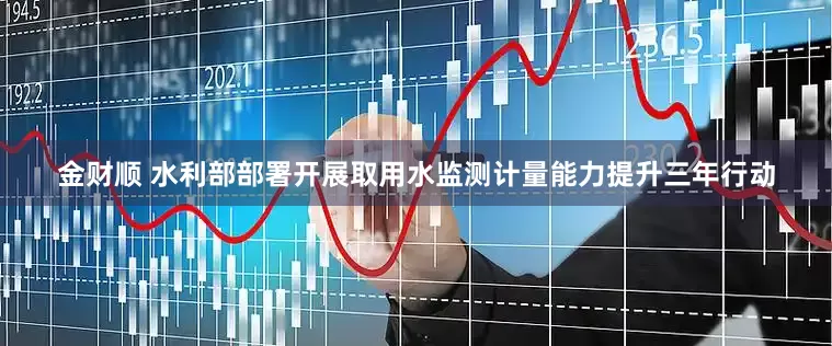 金财顺 水利部部署开展取用水监测计量能力提升三年行动