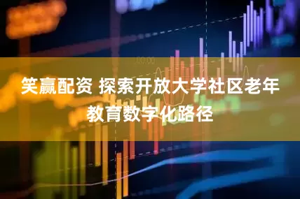 笑赢配资 探索开放大学社区老年教育数字化路径