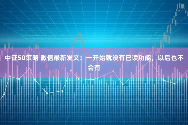 中证50策略 微信最新发文：一开始就没有已读功能，以后也不会有