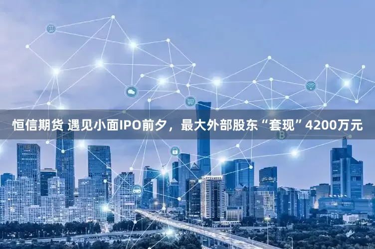 恒信期货 遇见小面IPO前夕，最大外部股东“套现”4200万元