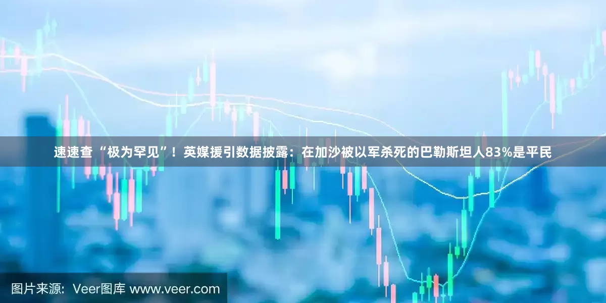 速速查 “极为罕见”！英媒援引数据披露：在加沙被以军杀死的巴勒斯坦人83%是平民