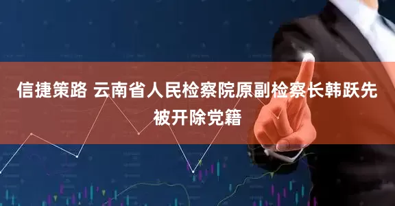 信捷策路 云南省人民检察院原副检察长韩跃先被开除党籍