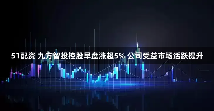 51配资 九方智投控股早盘涨超5% 公司受益市场活跃提升