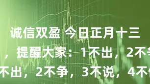 诚信双盈 今日正月十三是“凶日”，提醒大家：1不出，2不争，3不说，4不做