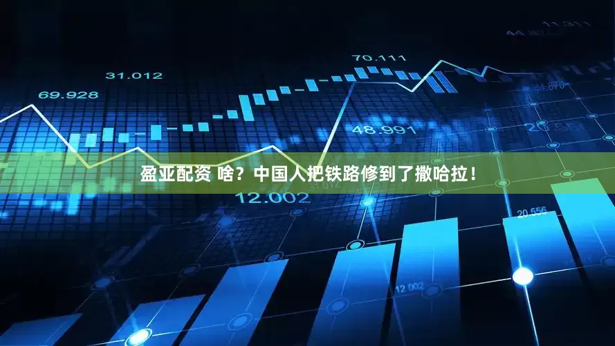 盈亚配资 啥？中国人把铁路修到了撒哈拉！
